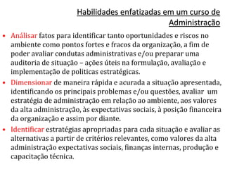 Habilidades enfatizadas em um curso de
Administração
• Análisar fatos para identificar tanto oportunidades e riscos no
ambiente como pontos fortes e fracos da organização, a fim de
poder avaliar condutas administrativas e/ou preparar uma
auditoria de situação – ações úteis na formulação, avaliação e
implementação de politicas estratégicas.
• Dimensionar de maneira rápida e acurada a situação apresentada,
identificando os principais problemas e/ou questões, avaliar um
estratégia de administração em relação ao ambiente, aos valores
da alta administração, às expectativas sociais, à posição financeira
da organização e assim por diante.
• Identificar estratégias apropriadas para cada situação e avaliar as
alternativas a partir de critérios relevantes, como valores da alta
administração expectativas sociais, finanças internas, produção e
capacitação técnica.
 