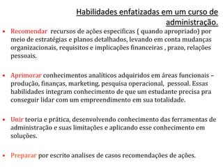 • Recomendar recursos de ações especificas ( quando apropriado) por
meio de estratégias e planos detalhados, levando em conta mudanças
organizacionais, requisitos e implicações financeiras , prazo, relações
pessoais.
• Aprimorar conhecimentos analíticos adquiridos em áreas funcionais –
produção, finanças, marketing, pesquisa operacional, pessoal. Essas
habilidades integram conhecimento de que um estudante precisa pra
conseguir lidar com um empreendimento em sua totalidade.
• Unir teoria e prática, desenvolvendo conhecimento das ferramentas de
administração e suas limitações e aplicando esse conhecimento em
soluções.
• Preparar por escrito analises de casos recomendações de ações.
Habilidades enfatizadas em um curso de
administração.
 