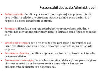 Responsabilidades do Administrador
• Definir a missão: decidir a qual negócio ( ou negócios) a empresa ou divisão
deve dedicar e selecionar outros assuntos que guiarão e caracterizarão o
negocio. Tal como crescimento continuo.
• Formular a filosofia da empresa : estabelecer crenças, valores, atitudes, e
normas não escritas que contribuam para “ a forma de como fazemos as coisas
aqui”.
• Estabelecer politicas : decidir planos de ação para guiar o desempenho das
principais atividades e levar a cabo a estratégia de acordo com a filosofia da
empresa.
• Estabelecer objetivos: decidir o empreendimento alvo dentro de um intervalo
de tempo definido.
• Desenvolver a estratégia: desenvolver conceitos, ideias e planos para atingir os
objetivos com êxito e enfrentar e vencer a concorrência. Faz parte o
planejamento administrativo e operacional.
 