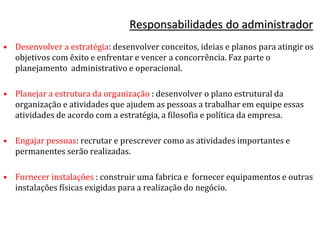 Responsabilidades do administrador
• Desenvolver a estratégia: desenvolver conceitos, ideias e planos para atingir os
objetivos com êxito e enfrentar e vencer a concorrência. Faz parte o
planejamento administrativo e operacional.
• Planejar a estrutura da organização : desenvolver o plano estrutural da
organização e atividades que ajudem as pessoas a trabalhar em equipe essas
atividades de acordo com a estratégia, a filosofia e política da empresa.
• Engajar pessoas: recrutar e prescrever como as atividades importantes e
permanentes serão realizadas.
• Fornecer instalações : construir uma fabrica e fornecer equipamentos e outras
instalações físicas exigidas para a realização do negócio.
 