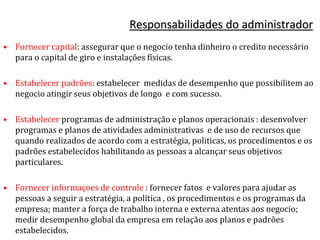 Responsabilidades do administrador
• Fornecer capital: assegurar que o negocio tenha dinheiro o credito necessário
para o capital de giro e instalações físicas.
• Estabelecer padrões: estabelecer medidas de desempenho que possibilitem ao
negocio atingir seus objetivos de longo e com sucesso.
• Estabelecer programas de administração e planos operacionais : desenvolver
programas e planos de atividades administrativas e de uso de recursos que
quando realizados de acordo com a estratégia, politicas, os procedimentos e os
padrões estabelecidos habilitando as pessoas a alcançar seus objetivos
particulares.
• Fornecer informaçoes de controle : fornecer fatos e valores para ajudar as
pessoas a seguir a estratégia, a política , os procedimentos e os programas da
empresa; manter a força de trabalho interna e externa atentas aos negocio;
medir desempenho global da empresa em relação aos planos e padrões
estabelecidos.
 