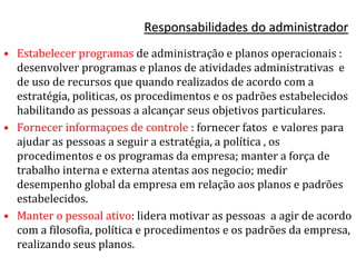 Responsabilidades do administrador
• Estabelecer programas de administração e planos operacionais :
desenvolver programas e planos de atividades administrativas e
de uso de recursos que quando realizados de acordo com a
estratégia, politicas, os procedimentos e os padrões estabelecidos
habilitando as pessoas a alcançar seus objetivos particulares.
• Fornecer informaçoes de controle : fornecer fatos e valores para
ajudar as pessoas a seguir a estratégia, a política , os
procedimentos e os programas da empresa; manter a força de
trabalho interna e externa atentas aos negocio; medir
desempenho global da empresa em relação aos planos e padrões
estabelecidos.
• Manter o pessoal ativo: lidera motivar as pessoas a agir de acordo
com a filosofia, política e procedimentos e os padrões da empresa,
realizando seus planos.
 