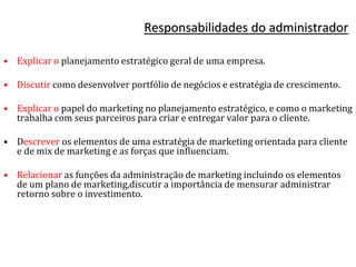 Responsabilidades do administrador
• Explicar o planejamento estratégico geral de uma empresa.
• Discutir como desenvolver portfólio de negócios e estratégia de crescimento.
• Explicar o papel do marketing no planejamento estratégico, e como o marketing
trabalha com seus parceiros para criar e entregar valor para o cliente.
• Descrever os elementos de uma estratégia de marketing orientada para cliente
e de mix de marketing e as forças que influenciam.
• Relacionar as funções da administração de marketing incluindo os elementos
de um plano de marketing,discutir a importância de mensurar administrar
retorno sobre o investimento.
 