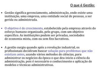 O que é Gestão:
• Gestão significa gerenciamento, administração, onde existe uma
instituição, uma empresa, uma entidade social de pessoas, a ser
gerida ou administrada.
• O objetivo é de crescimento, estabelecido pela empresa através do
esforço humano organizado, pelo grupo, com um objetivo
especifico. As instituições podem ser privadas, sociedades
de economia mista, com ou sem fins lucrativos.
• A gestão surgiu quando após a revolução industrial, os
profissionais decidiram buscar solução para problemas que não
existiam antes, usando vários métodos de ciências, para
administrar os negócios da época o que deu inicio a ciência da
administração, pois é necessário o conhecimento e aplicação de
modelos e técnicas administrativas.
 