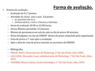 Forma de avaliação.• Sistema de avaliação :
– Avaliação de 0 a 7 pontos;
– Atividade de classe aula x aula 3,0 pontos
• XX QUESTÕES POR AULA
• ENTREGA MENSAL X NOTA ATRELADA A PRESENÇA.
– Inicio da avaliação 20:00 as 22:00 horas;
– Atraso Máximo permitido 15 minutos;
– Mínimo de permanecia em sala de aula no dia de prova 40 minutos;
– Notas divulgadas via site da UNIESP dentro do prazo estipulado pela organização;
– Vista de prova a 1° aula após a avaliação;
– Após a data de vista de prova somente na secretaria da UNIESP;
– Bibliografia:
– PHILIP, Kotler, Planejamento de Marketing. 5° Ed. São Paulo, Atlas 2009.
– LAS CASAS, Alexandre Luzzi, administração de Marketing. 1° Ed. São Paulo, Atlas
2012
– TAVARES, Mauro Calista, Gestão Estratégica 3 ° Ed. São Paulo, Atlas 2010
 