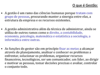 O que é Gestão:
• A gestão é um ramo das ciências humanas porque tratam com
grupo de pessoas, procurando manter a sinergia entre elas, a
estrutura da empresa e os recursos existentes.
• A gestão administrativa além da técnica de administrar, ainda se
utiliza de outros ramos como o direito, a contabilidade,
economia, psicologia, matemática e estatística a sociologia, a
informática entre outras.
• As funções do gestor são em princípio fixar as metas a alcançar
através do planejamento, analisar e conhecer os problemas a
enfrentar, solucionar os problemas, organizar recursos
financeiros, tecnológicos, ser um comunicador, um líder, ao dirigir
e motivar as pessoas, tomar decisões precisas e avaliar, controlar
o conjunto todo.
 
