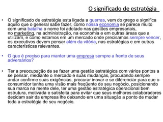 O significado de estratégia
• O significado de estratégia esta ligada a guerras, vem do grego e significa
aquilo que o general sabe fazer, como nossa economia se parece muito
com uma batalha o nome foi adotado nas gestões empresariais,
no marketing, na administração, na economia e em outras áreas que a
utilizam, e como estamos em um mercado onde precisamos sempre vencer,
os executivos devem pensar além da vitória, nas estratégias e em outras
características relevantes.
• O que é preciso para manter uma empresa sempre a frente de seus
adversários?
• Ter a preocupação de se fazer uma gestão estratégica com vários pontos a
se pensar, mediante o mercado e suas mudanças, procurando sempre
andar confirme suas exigências, procurar inovar e se diferenciar para que o
consumidor tenha uma visão mais freqüente de seu negócio, posicionando
sua marca na mente dele, ter uma gestão estratégica operacional bem
estrutura, motivada e satisfeita para evitar que seus melhores colaboradores
decidam sair da empresa lhe deixando em uma situação a ponto de mudar
toda a estratégia de seu negócio.
 