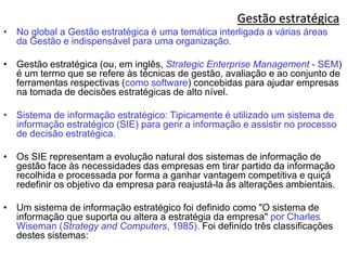 Gestão estratégica
• No global a Gestão estratégica é uma temática interligada a várias áreas
da Gestão e indispensável para uma organização.
• Gestão estratégica (ou, em inglês, Strategic Enterprise Management - SEM)
é um termo que se refere às técnicas de gestão, avaliação e ao conjunto de
ferramentas respectivas (como software) concebidas para ajudar empresas
na tomada de decisões estratégicas de alto nível.
• Sistema de informação estratégico: Tipicamente é utilizado um sistema de
informação estratégico (SIE) para gerir a informação e assistir no processo
de decisão estratégica.
• Os SIE representam a evolução natural dos sistemas de informação de
gestão face às necessidades das empresas em tirar partido da informação
recolhida e processada por forma a ganhar vantagem competitiva e quiçá
redefinir os objetivo da empresa para reajustá-la às alterações ambientais.
• Um sistema de informação estratégico foi definido como "O sistema de
informação que suporta ou altera a estratégia da empresa" por Charles
Wiseman (Strategy and Computers, 1985). Foi definido três classificações
destes sistemas:
 
