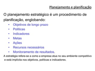 O planejamento estratégico é um procedimento de
planificação, englobando:
• Objetivos de longo prazo
• Políticas
• Indicadores
• Metas
• Ações
• Recursos necessários
• Monitoramento de resultados.
A estratégia refere-se a como a empresa atua no seu ambiente competitivo
e está implícita nos objetivos, políticas e indicadores.
Planejamento e planificação
 