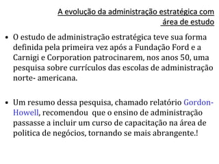 A evolução da administração estratégica com
área de estudo
• O estudo de administração estratégica teve sua forma
definida pela primeira vez após a Fundação Ford e a
Carnigi e Corporation patrocinarem, nos anos 50, uma
pesquisa sobre currículos das escolas de administração
norte- americana.
• Um resumo dessa pesquisa, chamado relatório Gordon-
Howell, recomendou que o ensino de administração
passasse a incluir um curso de capacitação na área de
politica de negócios, tornando se mais abrangente.!
 
