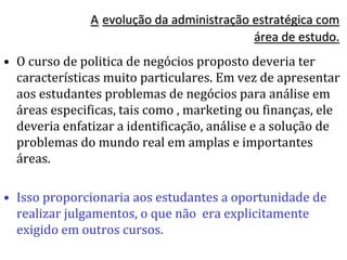 A evolução da administração estratégica com
área de estudo.
• O curso de politica de negócios proposto deveria ter
características muito particulares. Em vez de apresentar
aos estudantes problemas de negócios para análise em
áreas especificas, tais como , marketing ou finanças, ele
deveria enfatizar a identificação, análise e a solução de
problemas do mundo real em amplas e importantes
áreas.
• Isso proporcionaria aos estudantes a oportunidade de
realizar julgamentos, o que não era explicitamente
exigido em outros cursos.
 
