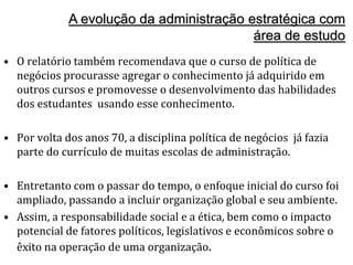 A evolução da administração estratégica com
área de estudo
• O relatório também recomendava que o curso de política de
negócios procurasse agregar o conhecimento já adquirido em
outros cursos e promovesse o desenvolvimento das habilidades
dos estudantes usando esse conhecimento.
• Por volta dos anos 70, a disciplina política de negócios já fazia
parte do currículo de muitas escolas de administração.
• Entretanto com o passar do tempo, o enfoque inicial do curso foi
ampliado, passando a incluir organização global e seu ambiente.
• Assim, a responsabilidade social e a ética, bem como o impacto
potencial de fatores políticos, legislativos e econômicos sobre o
êxito na operação de uma organização.
 
