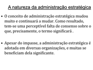 A natureza da administração estratégica
• O conceito de administração estratégica mudou
muito e continuará a mudar. Como resultado,
tem-se uma perceptível falta de consenso sobre o
que, precisamente, o termo significará .
• Apesar do impasse, a administração estratégica é
adotada em diversas organizações, e muitas se
beneficiam dela significante.
 