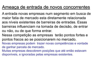 Ameaça de entrada de novos concorrentes
A entrada novas empresas num segmento em busca de
maior fatia de mercado esta diretamente relacionada
aos níveis existentes de barreiras de entradas. Essas
barreiras influenciam na tomada de decisão, de entrar
ou não, ou de que forma entrar.
Nessa competição as empresas terão pontos fortes e
pontos fracos ao se posicionarem no mercado.
Novas empresas podem trazer novas competências e vontade
de ganhar parcela de mercado.
Muitas empresas descobrem posições que até então estavam
disponíveis, e ignoradas pelas empresas existentes.
 