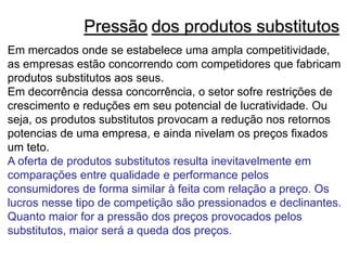 Pressão dos produtos substitutos
Em mercados onde se estabelece uma ampla competitividade,
as empresas estão concorrendo com competidores que fabricam
produtos substitutos aos seus.
Em decorrência dessa concorrência, o setor sofre restrições de
crescimento e reduções em seu potencial de lucratividade. Ou
seja, os produtos substitutos provocam a redução nos retornos
potencias de uma empresa, e ainda nivelam os preços fixados
um teto.
A oferta de produtos substitutos resulta inevitavelmente em
comparações entre qualidade e performance pelos
consumidores de forma similar à feita com relação a preço. Os
lucros nesse tipo de competição são pressionados e declinantes.
Quanto maior for a pressão dos preços provocados pelos
substitutos, maior será a queda dos preços.
 