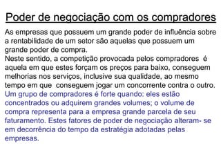 Poder de negociação com os compradores
As empresas que possuem um grande poder de influência sobre
a rentabilidade de um setor são aquelas que possuem um
grande poder de compra.
Neste sentido, a competição provocada pelos compradores é
aquela em que estes forçam os preços para baixo, conseguem
melhorias nos serviços, inclusive sua qualidade, ao mesmo
tempo em que conseguem jogar um concorrente contra o outro.
Um grupo de compradores é forte quando: eles estão
concentrados ou adquirem grandes volumes; o volume de
compra representa para a empresa grande parcela de seu
faturamento. Estes fatores de poder de negociação alteram- se
em decorrência do tempo da estratégia adotadas pelas
empresas.
 