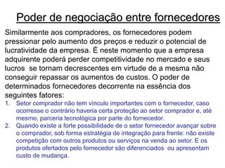 Poder de negociação entre fornecedores
Similarmente aos compradores, os fornecedores podem
pressionar pelo aumento dos preços e reduzir o potencial de
lucratividade da empresa. É neste momento que a empresa
adquirente poderá perder competitividade no mercado e seus
lucros se tornam decrescentes em virtude de a mesma não
conseguir repassar os aumentos de custos. O poder de
determinados fornecedores decorrente na essência dos
seguintes fatores:
1. Setor comprador não tem vínculo importantes com o fornecedor, caso
ocorresse o contrário haveria certa proteção ao setor comprador e, até
mesmo, parceria tecnológica por parte do fornecedor.
2. Quando existe a forte possibilidade de o setor fornecedor avançar sobre
o comprador, sob forma estratégia de integração para frente: não existe
competição com outros produtos ou serviços na venda ao setor. E os
produtos ofertados pelo fornecedor são diferenciados ou apresentam
custo de mudança.
 