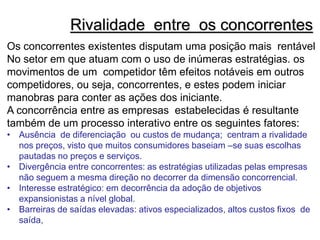 Rivalidade entre os concorrentes
Os concorrentes existentes disputam uma posição mais rentável
No setor em que atuam com o uso de inúmeras estratégias. os
movimentos de um competidor têm efeitos notáveis em outros
competidores, ou seja, concorrentes, e estes podem iniciar
manobras para conter as ações dos iniciante.
A concorrência entre as empresas estabelecidas é resultante
também de um processo interativo entre os seguintes fatores:
• Ausência de diferenciação ou custos de mudança; centram a rivalidade
nos preços, visto que muitos consumidores baseiam –se suas escolhas
pautadas no preços e serviços.
• Divergência entre concorrentes: as estratégias utilizadas pelas empresas
não seguem a mesma direção no decorrer da dimensão concorrencial.
• Interesse estratégico: em decorrência da adoção de objetivos
expansionistas a nível global.
• Barreiras de saídas elevadas: ativos especializados, altos custos fixos de
saída,
 