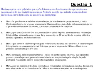 Questão 1
Maria comprou uma geladeira que, após dois meses de funcionamento, apresentou um
pequeno defeito que inviabilizou seu uso. Assinale a opção que retrata a solução desse
problema dentro da filosofia do conceito de marketing:
a. Maria foi gentilmente atendida e informada que , de acordo com os procedimentos, a visita
técnico aconteceria no prazo de uma semana. Ela comunicou a sua aflição pela permanecia de ter
a geladeira funcionando. Entretanto, o prazo do concerto não foi cumprido.
b. Maria, após tentar, durante três dias, comunicar-se com a empresa para efetuar sua reclamação,
foi atendida e informada que o técnico faria o concerto em 24 horas. No dia seguinte o técnico
colocou a geladeira em funcionamento.
c. Maria ligou para um telefone especial para reclamações, indicado pela empresa . A sua mensagem
foi registrada em uma secretaria eletrônica que garantia no prazo de 24 horas. Maria teve a
geladeira concertada após três dias.
d. Maria conseguiu, após diversas tentativas , entrar em contato com a empresa. Sua ligação foi
passada para três pessoas, pois cada uma dizia não ser responsáveis pela solução daquele
problema. Finalmente, obteve o conserto da geladeira em dois dias.
e. Maria, com um número de telefone especial para reclamações, conseguiu ser atendida de maneira
educada e cortês. no máximo dentro de 24 horas. O conserto aconteceu na manhã seguinte...
 