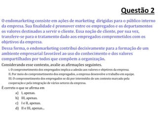 Questão 2
O endomarketing consiste em ações de marketing dirigidas para o público interno
da empresa. Sua finalidade é promover entre os empregados e os departamentos
os valores destinados a servir o cliente. Essa noção de cliente, por sua vez,
transfere-se para o tratamento dado aos empregados comprometidos com os
objetivos da empresa.
Dessa forma, o endomarketing contribui decisivamente para a formação de um
ambiente empresarial favorável ao uso do conhecimento e dos valores
compartilhados por todos que compõem a organização.
Considerando esse contexto, avalie as afirmações seguintes.
I. O comprometimento dos empregados implica a adesão aos valores e objetivos da empresa.
II. Por meio do comprometimento dos empregados, a empresa desenvolve o trabalho em equipe.
III. O comprometimento dos empregados se dá por intermédio de um contexto marcado pela
cooperação e pela integração de vários setores da empresa.
É correto o que se afirma em
a) I, apenas.
b) III, apenas.
c) I e II, apenas.
d) II e III, apenas...
 