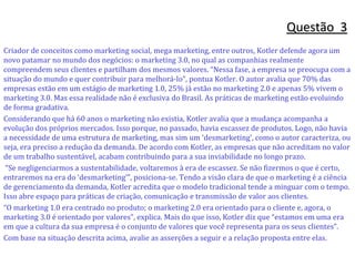 Criador de conceitos como marketing social, mega marketing, entre outros, Kotler defende agora um
novo patamar no mundo dos negócios: o marketing 3.0, no qual as companhias realmente
compreendem seus clientes e partilham dos mesmos valores. “Nessa fase, a empresa se preocupa com a
situação do mundo e quer contribuir para melhorá-lo”, pontua Kotler. O autor avalia que 70% das
empresas estão em um estágio de marketing 1.0, 25% já estão no marketing 2.0 e apenas 5% vivem o
marketing 3.0. Mas essa realidade não é exclusiva do Brasil. As práticas de marketing estão evoluindo
de forma gradativa.
Considerando que há 60 anos o marketing não existia, Kotler avalia que a mudança acompanha a
evolução dos próprios mercados. Isso porque, no passado, havia escassez de produtos. Logo, não havia
a necessidade de uma estrutura de marketing, mas sim um ‘desmarketing’, como o autor caracteriza, ou
seja, era preciso a redução da demanda. De acordo com Kotler, as empresas que não acreditam no valor
de um trabalho sustentável, acabam contribuindo para a sua inviabilidade no longo prazo.
“Se negligenciarmos a sustentabilidade, voltaremos à era de escassez. Se não fizermos o que é certo,
entraremos na era do ‘desmarketing’”, posiciona-se. Tendo a visão clara de que o marketing é a ciência
de gerenciamento da demanda, Kotler acredita que o modelo tradicional tende a minguar com o tempo.
Isso abre espaço para práticas de criação, comunicação e transmissão de valor aos clientes.
“O marketing 1.0 era centrado no produto; o marketing 2.0 era orientado para o cliente e, agora, o
marketing 3.0 é orientado por valores”, explica. Mais do que isso, Kotler diz que “estamos em uma era
em que a cultura da sua empresa é o conjunto de valores que você representa para os seus clientes”.
Com base na situação descrita acima, avalie as asserções a seguir e a relação proposta entre elas.
Questão 3
 
