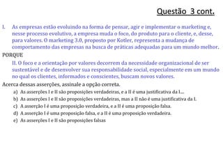 I. As empresas estão evoluindo na forma de pensar, agir e implementar o marketing e,
nesse processo evolutivo, a empresa muda o foco, do produto para o cliente, e, desse,
para valores. O marketing 3.0, proposto por Kotler, representa a mudança de
comportamento das empresas na busca de práticas adequadas para um mundo melhor.
PORQUE
II. O foco e a orientação por valores decorrem da necessidade organizacional de ser
sustentável e de desenvolver sua responsabilidade social, especialmente em um mundo
no qual os clientes, informados e conscientes, buscam novos valores.
Acerca dessas asserções, assinale a opção correta.
a) As asserções I e II são proposições verdadeiras, e a II é uma justificativa da I....
b) As asserções I e II são proposições verdadeiras, mas a II não é uma justificativa da I.
c) A asserção I é uma proposição verdadeira, e a II é uma proposição falsa.
d) A asserção I é uma proposição falsa, e a II é uma proposição verdadeira.
e) As asserções I e II são proposições falsas
Questão 3 cont.
 