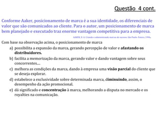 Questão 4 cont.
Conforme Aaker, posicionamento de marca é a sua identidade, os diferenciais de
valor que são comunicados ao cliente. Para o autor, um posicionamento de marca
bem planejado e executado traz enorme vantagem competitiva para a empresa.
AAKER, D. A. Criando e administrando marcas de sucesso. São Paulo: Futura, 1996.
Com base na observação acima, o posicionamento de marca
a) possibilita a expansão da marca, gerando percepção de valor e afastando os
distribuidores.
b) facilita a memorização da marca, gerando valor e dando vantagem sobre seus
concorrentes....
c) melhora as condições da marca, dando à empresa uma visão parcial do cliente que
se deseja explorar.
d) estabelece a exclusividade sobre determinada marca, diminuindo, assim, o
desempenho da ação promocional.
e) dá significado e concentração à marca, melhorando a disputa no mercado e os
royalties na comunicação.
 