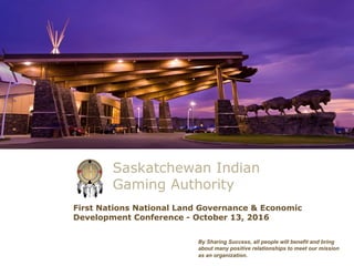 Saskatchewan Indian
Gaming Authority
By Sharing Success, all people will benefit and bring
about many positive relationships to meet our mission
as an organization.
First Nations National Land Governance & Economic
Development Conference - October 13, 2016
 