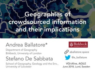 1
Geographies of
crowdsourced information
and their implications
@a_ballatore
VGI-Alive, AGILE
June 2018, Lund, Sweden
Andrea Ballatore*
Department of Geography
Birkbeck, University of London
Stefano De Sabbata
School of Geography, Geology and the Env.,
University of Leicester
aballatore.space
 