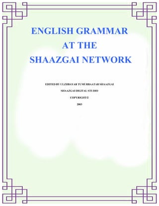 ENGLISH GRAMMAR
AT THE
SHAAZGAI NETWORK
EDITED BY ULZIIBAYAR TUMURBAATAR SHAAZGAI
SHAAZGAI DIGITAL STUDIO
COPYRIGHT○C
2003
 