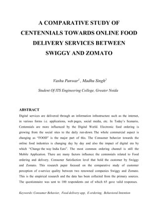 A COMPARATIVE STUDY OF
CENTENNIALS TOWARDS ONLINE FOOD
DELIVERY SERVICES BETWEEN
SWIGGY AND ZOMATO
Vashu Panwar1
, Madhu Singh2
Student Of ITS Engineering College, Greater Noida
ABSTRACT
Digital services are delivered through an information infrastructure such as the internet,
in various forms i.e. applications, web pages, social media, etc. In Today’s Scenario,
Centennials are more influenced by the Digital World. Electronic food ordering is
growing from the social sites to the daily run-down. The whole commercial aspect is
changing as “FOOD” is the major part of this. The Consumer behavior towards the
online food industries is changing day by day and also the impact of digital era by
which “Change the way India Eats”. The most common ordering channel is still the
Mobile Application. There are many factors influence the centennials related to Food
ordering and delivery. Consumer Satisfaction level that hold the customer by Swiggy
and Zomato. This research paper focused on the comparative study of customer
perception of e-service quality between two renowned companies Swiggy and Zomato.
This is the empirical research and the data has been collected from the primary sources.
The questionnaire was sent to 100 respondents out of which 65 gave valid responses.
Keywords: Consumer Behavior, Food delivery app, E-ordering, Behavioral Intention
 