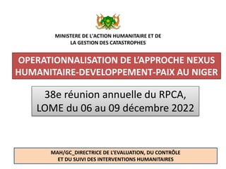 OPERATIONNALISATION DE L’APPROCHE NEXUS
HUMANITAIRE-DEVELOPPEMENT-PAIX AU NIGER
MP/PF/PE_2014 1
38e réunion annuelle du RPCA,
LOME du 06 au 09 décembre 2022
MAH/GC_DIRECTRICE DE L’EVALUATION, DU CONTRÔLE
ET DU SUIVI DES INTERVENTIONS HUMANITAIRES
MINISTERE DE L'ACTION HUMANITAIRE ET DE
LA GESTION DES CATASTROPHES
 