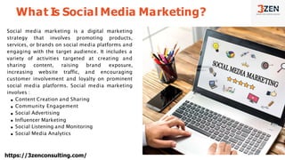 Social media marketing is a digital marketing
strategy that involves promoting products,
services, or brands on social media platforms and
engaging with the target audience. It includes a
variety of activities targeted at creating and
sharing content, raising brand exposure,
increasing website traffic, and encouraging
customer involvement and loyalty on prominent
social media platforms. Social media marketing
involves :
Content Creation and Sharing
Community Engagement
Social Advertising
Influencer Marketing
Social Listening and Monitoring
Social Media Analytics
What Is Social Media Marketing?
https://3zenconsulting.com/
 