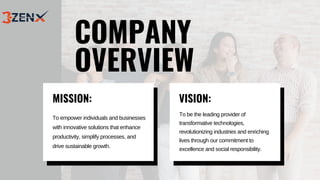 To empower individuals and businesses
with innovative solutions that enhance
productivity, simplify processes, and
drive sustainable growth.
COMPANY
OVERVIEW
MISSION:
To be the leading provider of
transformative technologies,
revolutionizing industries and enriching
lives through our commitment to
excellence and social responsibility.
VISION:
 