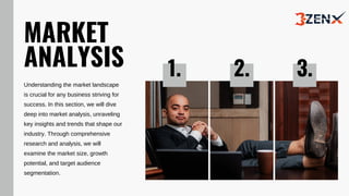 MARKET
ANALYSIS
Understanding the market landscape
is crucial for any business striving for
success. In this section, we will dive
deep into market analysis, unraveling
key insights and trends that shape our
industry. Through comprehensive
research and analysis, we will
examine the market size, growth
potential, and target audience
segmentation.
1. 2. 3.
 
