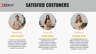"Ever since we started using their
solution, our team's productivity has
skyrocketed. The platform is incredibly
user-friendly, and it has automated
several manual processes, saving us
countless hours each week"
"I can't imagine running my business
without their product. It has
revolutionized how we manage our
inventory and orders. The real-time
tracking and inventory optimization
features have helped us reduce costs
and eliminate stockouts."
As a marketing professional, their
platform has become my go-to tool for
campaign management and analytics.
It offers comprehensive insights into
customer behavior and engagement,
enabling us to fine-tune our marketing
strategies for maximum impact."
LARS PEETERS AVERY DAVIS CLAUDIA ALVES
SATISFIED CUSTOMERS
 