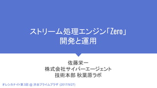 ストリーム処理エンジン「Zero」
開発と運用
佐藤栄一
株式会社サイバーエージェント
技術本部 秋葉原ラボ
オレシカナイト第3回 @ 渋谷プライムプラザ (2017/9/27)
 