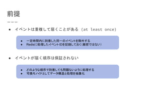 前提
● イベントは重複して届くことがある (at least once)
● イベントが届く順序は保証されない
● 一定時間内に到着した同一のイベントを除外する
● Redisに処理したイベントIDを記録しておく（厳密ではない）
● どのような順序で到着しても問題ないように処理する
● 可換モノイドとしてデータ構造と処理を抽象化
 