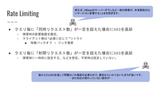 Rate Limiting
● クエリ毎に「同時リクエスト数」が一定を超えた場合に503を返却
○ 障害時の影響範囲を限定。
○ クライアント側は“必要に応じて”リトライ
■ 指数バックオフ + ジッタ推奨
● クエリ毎に「秒間リクエスト数」が一定を超えた場合に503を返却
○ 障害時に一時的に設定する、などを想定。平常時は設定していない。
☠
例えば、HBaseのサーバーダウンなど一部の障害が、本来関係のな
いサービスに影響することをを防ぎます。
☠
後からだと503を返して問題ないか確認が必要なので、最初からいれておいたほうが良いです。
･･･まだ対応が終わっていない箇所が･･･
 
