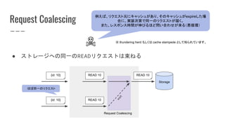 Request Coalescing
● ストレージへの同一のREADリクエストは束ねる
Storage
READ 10
READ 10
READ 10{id: 10}
{id: 10}
wait
Request Coalescing
ほぼ同一のリクエスト
☠
例えば、リクエスト元にキャッシュがあり、そのキャッシュがexpireした場
合に、実装次第で同一のリクエストが届く。
また、レスポンス時間が伸びるほど問い合わせが来る（悪循環）
※ thundering herd もしくは cache stampede として知られています。
 