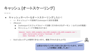 キャッシュ (オートスケーリング)
● キャッシュサーバーもオートスケーリングしたい！
○ => キャッシュノード自身が Zookeeperに自分を登録
○ ZBeacon
■ Zookeeperにエフェメラルノードを書くだけの小さなデーモン（ Goで150行程度）
■ キャッシュノードで常駐させておく
○ Redisは1コアしか使用できないので、複数プロセス立ち上げる
zbeacon -hosts zk01.example.com,zk02.example.com,zk03.example.com 
-path /zero/cache-servers/`hostname -f`:6379
-data `hostname -f`:6379
☠
以前は小さなインスタンスをたくさん並べていたので、 IPアド
レスを無駄に消費してしまい･･･
 