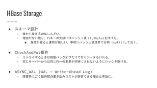HBase Storage
● スキーマ設計
○ 後から変えるのはしんどい。
○ 理由がない限り、行キーの先頭にはハッシュ値 (1,2byte)を付ける。
■ 負荷が偏ると運用が厳しい。事前にハッシュ値境界で分割 (split)しておく。
● CheckAndPut操作
○ リトライするときは指数バックオフだけでなくジッタもいれる。
○ 同じサーバーからは同じ行への変更が同時にされないようにロックを掛ける。
● ASYNC_WAL (WAL = Write-Ahead Log)
○ 障害時にごく短時間の書き込みロストが許容できる場合は有効に。
 