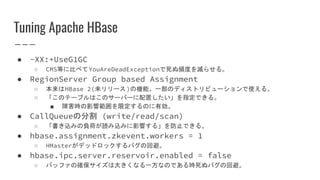 Tuning Apache HBase
● -XX:+UseG1GC
○ CMS等に比べてYouAreDeadExceptionで死ぬ頻度を減らせる。
● RegionServer Group based Assignment
○ 本来はHBase 2(未リリース)の機能。一部のディストリビューションで使える。
○ 「このテーブルはこのサーバーに配置したい」を指定できる。
■ 障害時の影響範囲を限定するのに有効。
● CallQueueの分割 (write/read/scan)
○ 「書き込みの負荷が読み込みに影響する」を防止できる。
● hbase.assignment.zkevent.workers = 1
○ HMasterがデッドロックするバグの回避。
● hbase.ipc.server.reservoir.enabled = false
○ バッファの確保サイズは大きくなる一方なのである時死ぬバグの回避。
 