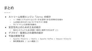 まとめ
● ストリーム処理エンジン「Zero」の紹介
○ == 手軽にリアルタイムにデータを活用できる汎用的な仕組み
○ jqを組み合わせたSQLライクなクエリ言語
○ モノイドによる処理の抽象化
● 安定性向上のための工夫の紹介
○ 他のシステムでもある程度一般的に適用できるはず (?)
● デプロイ・監視などの運用の紹介
● 今後の開発予定
○ Apache Phoenix / Redis / Apache Kafka / Amazon Kinesis
○ 集約関数追加 / Join機能(?)
 