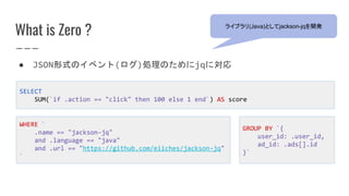 What is Zero ?
WHERE `
.name == "jackson-jq"
and .language == "java"
and .url == "https://github.com/eiiches/jackson-jq"
`
● JSON形式のイベント(ログ)処理のためにjqに対応
SELECT
SUM(`if .action == "click" then 100 else 1 end`) AS score
ライブラリ(Java)としてjackson-jqを開発
GROUP BY `{
user_id: .user_id,
ad_id: .ads[].id
}`
 
