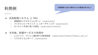 利用例
● 広告配信システム @ MDH
○ 実績値のリアルタイムレポート (sum/count)
○ フリクエンシーキャップ & リターゲティング (sum/count)
○ オンライン予測に用いる素性 (sum/count/latest)
● その他、各種サービスで利用中
○ レコメンド、プッシュ通知等での配信制御 (sum/count/latest/latest_set_n)
○ リアルタイムレポート (sum/count)
本番環境では計70弱のクエリの登録がありました
 