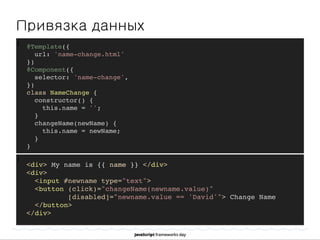]
Привязка данных
]
@Template({
url: 'name-change.html'
})
@Component({
selector: 'name-change',
})
class NameChange {
constructor() {
this.name = '';
}
changeName(newName) {
this.name = newName;
}
}
<div> My name is {{ name }} </div>
<div>
<input #newname type="text">
<button (click)="changeName(newname.value)"
[disabled]="newname.value == 'David'"> Change Name
</button>
</div>
 