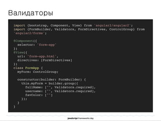Валидаторы
]
import {bootstrap, Component, View} from 'angular2/angular2';
import {FormBuilder, Validators, FormDirectives, ControlGroup} from
'angular2/forms';
@Component({
selector: 'form-app'
})
@View({
url: 'form-app.html',
directives: [FormDirectives]
})
class FormApp {
myForm: ControlGroup;
constructor(builder: FormBuilder) {
this.myForm = builder.group({
fullName: ["", Validators.required],
username: ["", Validators.required],
favColor: [""]
});
}
}
 