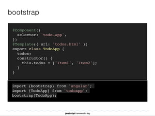 bootstrap
@Component({
selector: 'todo-app',
})
@Template({ url: 'todos.html' })
export class TodoApp {
todos;
constructor() {
this.todos = ['Item1', 'Item2'];
}
}
import {bootstrap} from 'angular';
import {TodoApp} from 'todoapp';
bootstrap(TodoApp);
 