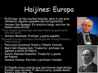 Haijines: Europa
• En Europa, no hay muchos haijines, pero si una gran
influencia, algunos ejemplos son los siguientes:
• Herman Van Rompey: Ex ministro belga, escritor de
haikus como afición.
"Tres rompen las olas/que abordan todos los puertos/el
trío ha vuelto“.
• Antonio Machado: Profesor y poeta español.
"Encuentro lo que no busco:/las hojas del toronjil/huelen a
limón maduro“.
• Paul Louis Couchoud: Poeta y filósofo francés
• Basil Hall Chamberlain: Traductor, profesor de
japones y poeta británico.
• Camilo Almeida Pessanha: Traductor y poeta
portugues.
• Seamus Heaney: Escritor y profesor irlandés.
• En España otros autores que escribieron algún haikus
fueron: Luis Cernuda, F. García Lorca, Susana Benet,
 